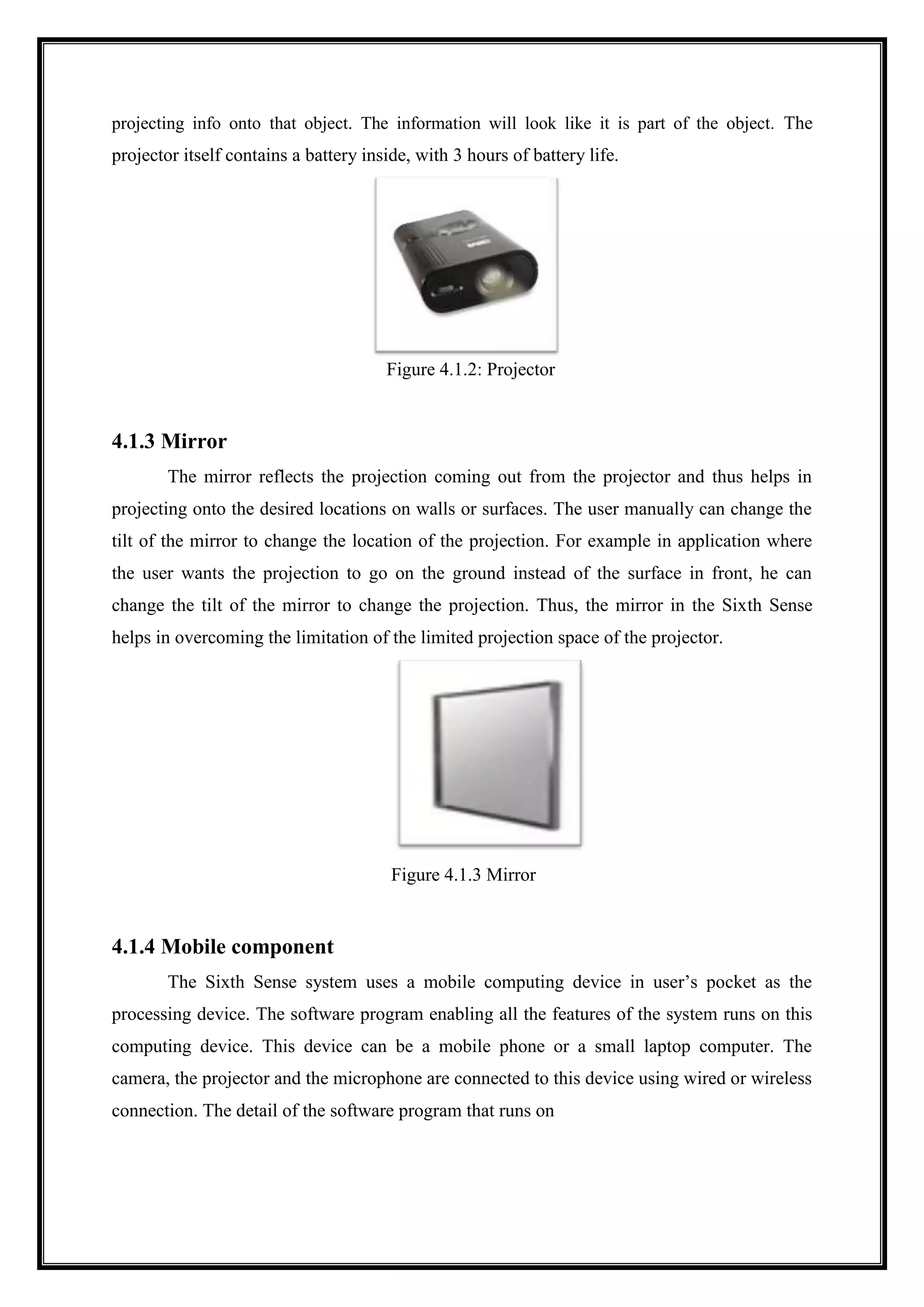 projecting info onto that object. The information will look like it is part of the object. The
projector itself contains a battery inside, with 3 hours of battery life.
Figure 4.1.2: Projector
4.1.3 Mirror
The mirror reflects the projection coming out from the projector and thus helps in
projecting onto the desired locations on walls or surfaces. The user manually can change the
tilt of the mirror to change the location of the projection. For example in application where
the user wants the projection to go on the ground instead of the surface in front, he can
change the tilt of the mirror to change the projection. Thus, the mirror in the Sixth Sense
helps in overcoming the limitation of the limited projection space of the projector.
Figure 4.1.3 Mirror
4.1.4 Mobile component
The Sixth Sense system uses a mobile computing device in user’s pocket as the
processing device. The software program enabling all the features of the system runs on this
computing device. This device can be a mobile phone or a small laptop computer. The
camera, the projector and the microphone are connected to this device using wired or wireless
connection. The detail of the software program that runs on
 