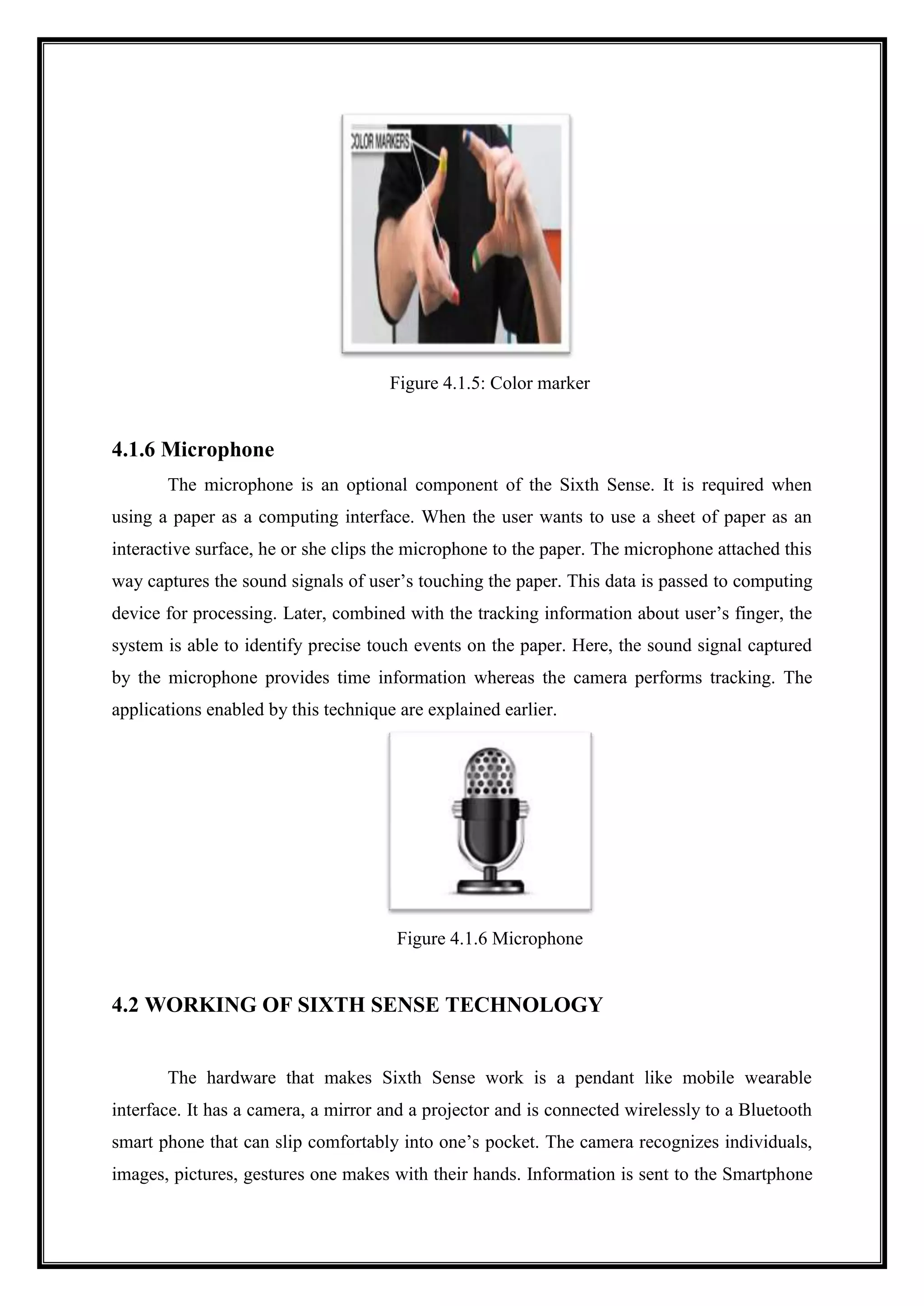 Figure 4.1.5: Color marker
4.1.6 Microphone
The microphone is an optional component of the Sixth Sense. It is required when
using a paper as a computing interface. When the user wants to use a sheet of paper as an
interactive surface, he or she clips the microphone to the paper. The microphone attached this
way captures the sound signals of user’s touching the paper. This data is passed to computing
device for processing. Later, combined with the tracking information about user’s finger, the
system is able to identify precise touch events on the paper. Here, the sound signal captured
by the microphone provides time information whereas the camera performs tracking. The
applications enabled by this technique are explained earlier.
Figure 4.1.6 Microphone
4.2 WORKING OF SIXTH SENSE TECHNOLOGY
The hardware that makes Sixth Sense work is a pendant like mobile wearable
interface. It has a camera, a mirror and a projector and is connected wirelessly to a Bluetooth
smart phone that can slip comfortably into one’s pocket. The camera recognizes individuals,
images, pictures, gestures one makes with their hands. Information is sent to the Smartphone
 