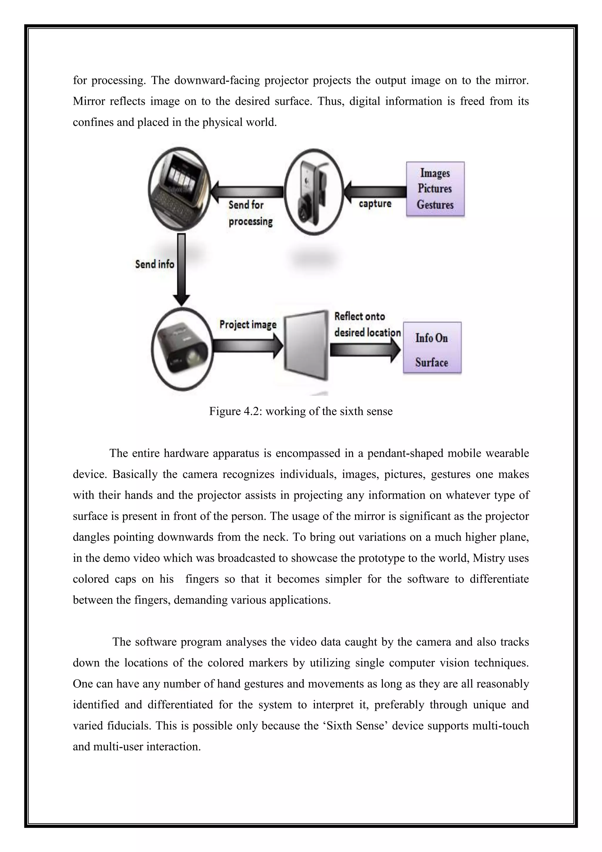 for processing. The downward-facing projector projects the output image on to the mirror.
Mirror reflects image on to the desired surface. Thus, digital information is freed from its
confines and placed in the physical world.
Figure 4.2: working of the sixth sense
The entire hardware apparatus is encompassed in a pendant-shaped mobile wearable
device. Basically the camera recognizes individuals, images, pictures, gestures one makes
with their hands and the projector assists in projecting any information on whatever type of
surface is present in front of the person. The usage of the mirror is significant as the projector
dangles pointing downwards from the neck. To bring out variations on a much higher plane,
in the demo video which was broadcasted to showcase the prototype to the world, Mistry uses
colored caps on his fingers so that it becomes simpler for the software to differentiate
between the fingers, demanding various applications.
The software program analyses the video data caught by the camera and also tracks
down the locations of the colored markers by utilizing single computer vision techniques.
One can have any number of hand gestures and movements as long as they are all reasonably
identified and differentiated for the system to interpret it, preferably through unique and
varied fiducials. This is possible only because the ‘Sixth Sense’ device supports multi-touch
and multi-user interaction.
 