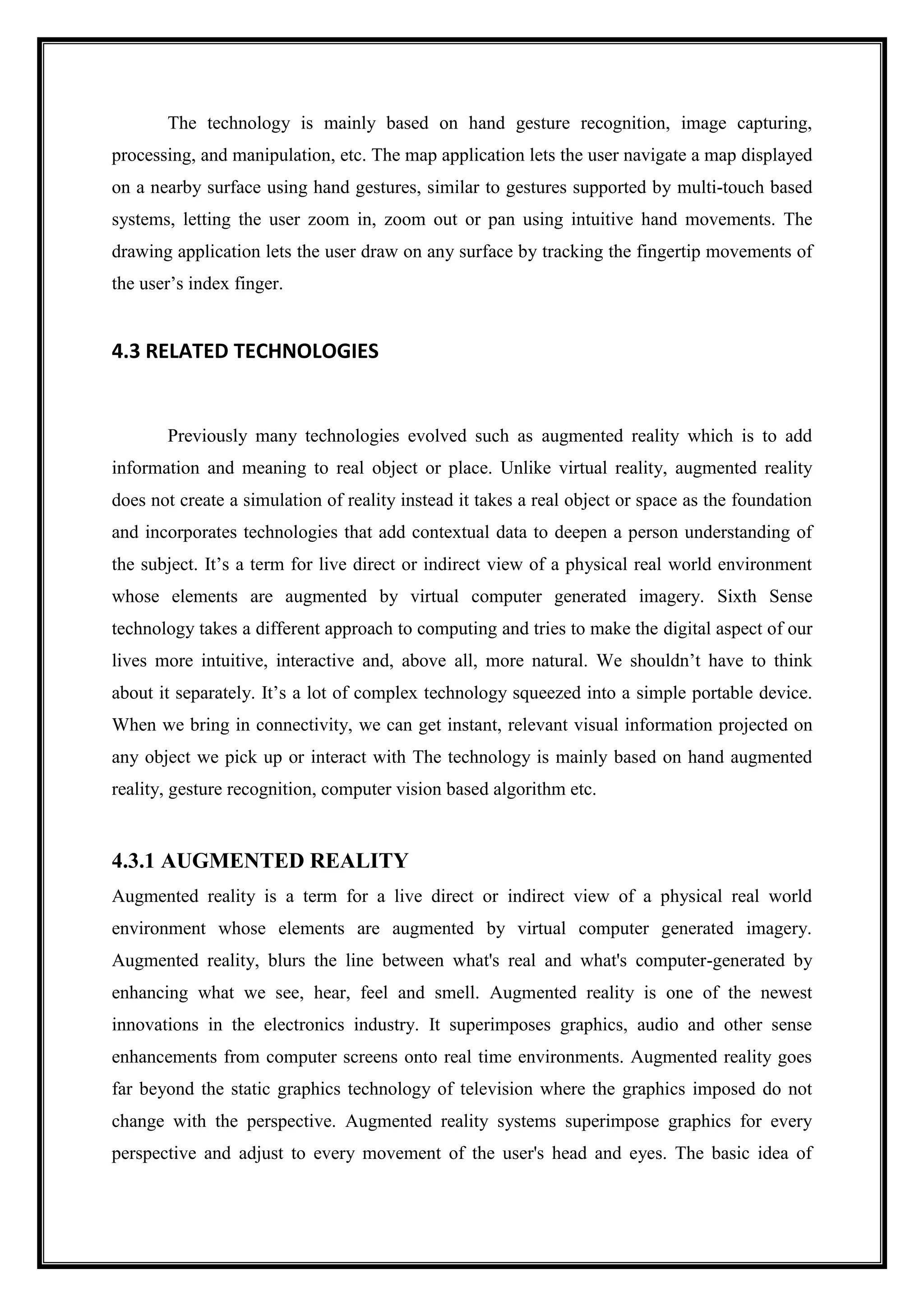 The technology is mainly based on hand gesture recognition, image capturing,
processing, and manipulation, etc. The map application lets the user navigate a map displayed
on a nearby surface using hand gestures, similar to gestures supported by multi-touch based
systems, letting the user zoom in, zoom out or pan using intuitive hand movements. The
drawing application lets the user draw on any surface by tracking the fingertip movements of
the user’s index finger.
4.3 RELATED TECHNOLOGIES
Previously many technologies evolved such as augmented reality which is to add
information and meaning to real object or place. Unlike virtual reality, augmented reality
does not create a simulation of reality instead it takes a real object or space as the foundation
and incorporates technologies that add contextual data to deepen a person understanding of
the subject. It’s a term for live direct or indirect view of a physical real world environment
whose elements are augmented by virtual computer generated imagery. Sixth Sense
technology takes a different approach to computing and tries to make the digital aspect of our
lives more intuitive, interactive and, above all, more natural. We shouldn’t have to think
about it separately. It’s a lot of complex technology squeezed into a simple portable device.
When we bring in connectivity, we can get instant, relevant visual information projected on
any object we pick up or interact with The technology is mainly based on hand augmented
reality, gesture recognition, computer vision based algorithm etc.
4.3.1 AUGMENTED REALITY
Augmented reality is a term for a live direct or indirect view of a physical real world
environment whose elements are augmented by virtual computer generated imagery.
Augmented reality, blurs the line between what's real and what's computer-generated by
enhancing what we see, hear, feel and smell. Augmented reality is one of the newest
innovations in the electronics industry. It superimposes graphics, audio and other sense
enhancements from computer screens onto real time environments. Augmented reality goes
far beyond the static graphics technology of television where the graphics imposed do not
change with the perspective. Augmented reality systems superimpose graphics for every
perspective and adjust to every movement of the user's head and eyes. The basic idea of
 