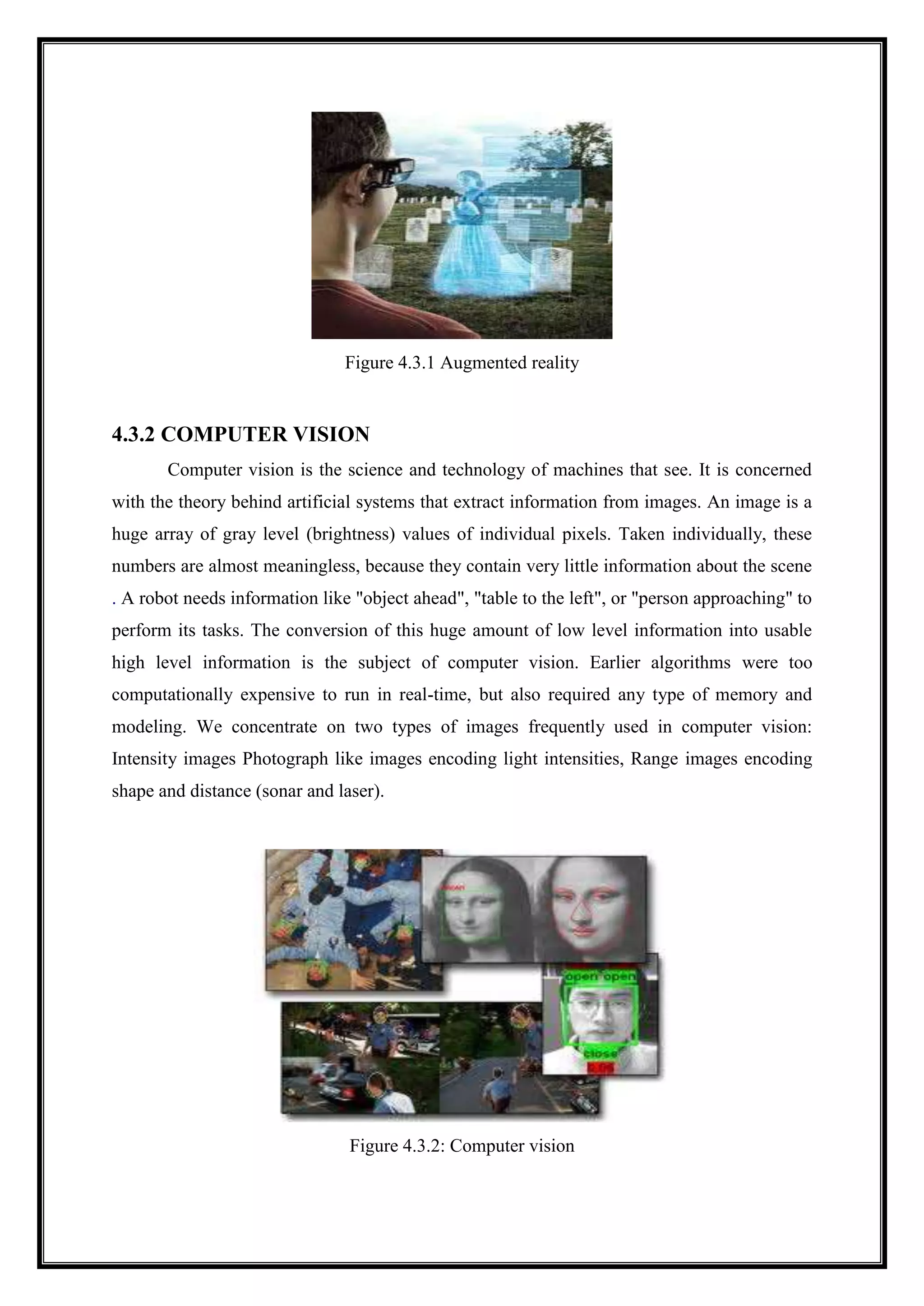 Figure 4.3.1 Augmented reality
4.3.2 COMPUTER VISION
Computer vision is the science and technology of machines that see. It is concerned
with the theory behind artificial systems that extract information from images. An image is a
huge array of gray level (brightness) values of individual pixels. Taken individually, these
numbers are almost meaningless, because they contain very little information about the scene
. A robot needs information like "object ahead", "table to the left", or "person approaching" to
perform its tasks. The conversion of this huge amount of low level information into usable
high level information is the subject of computer vision. Earlier algorithms were too
computationally expensive to run in real-time, but also required any type of memory and
modeling. We concentrate on two types of images frequently used in computer vision:
Intensity images Photograph like images encoding light intensities, Range images encoding
shape and distance (sonar and laser).
Figure 4.3.2: Computer vision
 