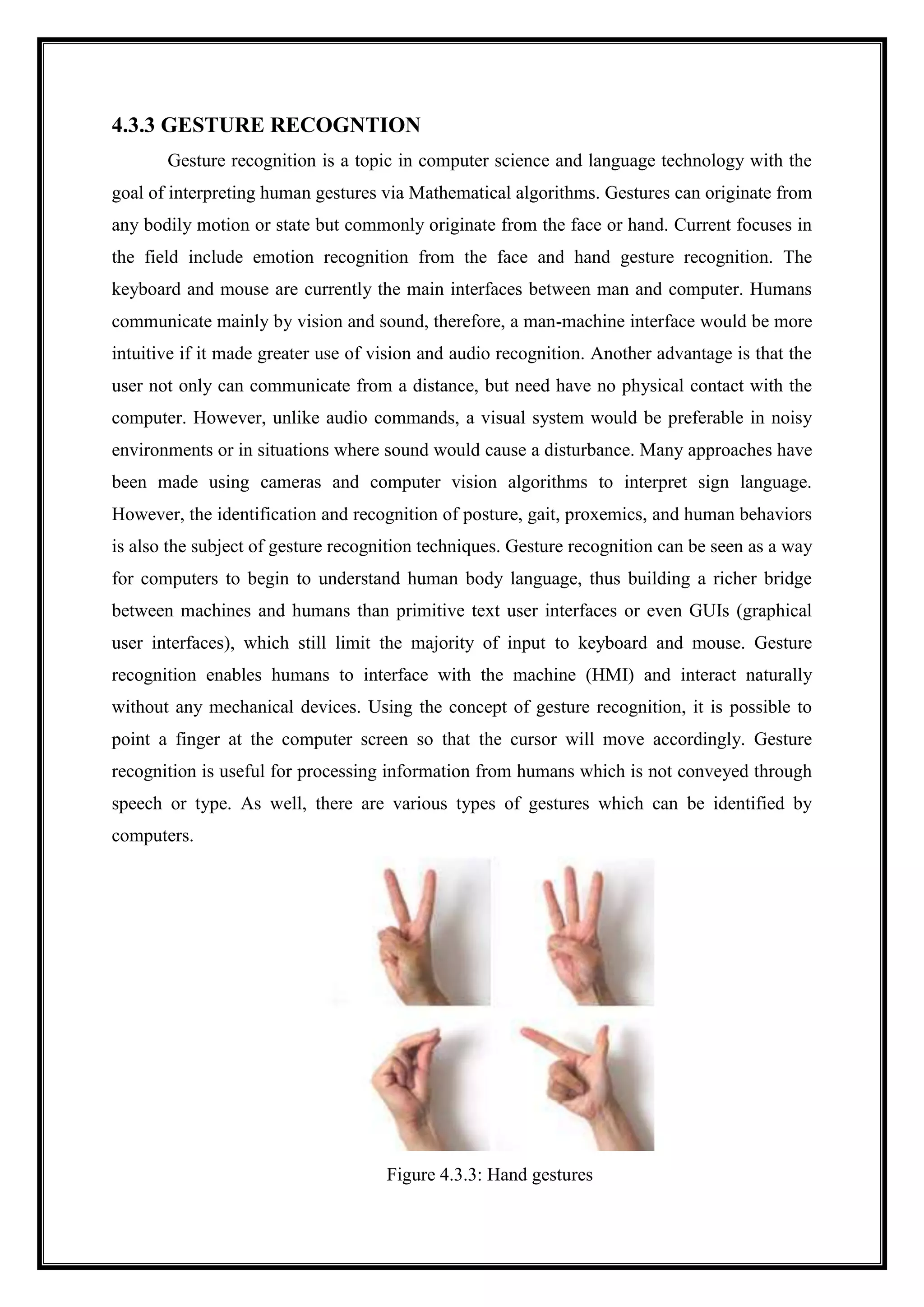 4.3.3 GESTURE RECOGNTION
Gesture recognition is a topic in computer science and language technology with the
goal of interpreting human gestures via Mathematical algorithms. Gestures can originate from
any bodily motion or state but commonly originate from the face or hand. Current focuses in
the field include emotion recognition from the face and hand gesture recognition. The
keyboard and mouse are currently the main interfaces between man and computer. Humans
communicate mainly by vision and sound, therefore, a man-machine interface would be more
intuitive if it made greater use of vision and audio recognition. Another advantage is that the
user not only can communicate from a distance, but need have no physical contact with the
computer. However, unlike audio commands, a visual system would be preferable in noisy
environments or in situations where sound would cause a disturbance. Many approaches have
been made using cameras and computer vision algorithms to interpret sign language.
However, the identification and recognition of posture, gait, proxemics, and human behaviors
is also the subject of gesture recognition techniques. Gesture recognition can be seen as a way
for computers to begin to understand human body language, thus building a richer bridge
between machines and humans than primitive text user interfaces or even GUIs (graphical
user interfaces), which still limit the majority of input to keyboard and mouse. Gesture
recognition enables humans to interface with the machine (HMI) and interact naturally
without any mechanical devices. Using the concept of gesture recognition, it is possible to
point a finger at the computer screen so that the cursor will move accordingly. Gesture
recognition is useful for processing information from humans which is not conveyed through
speech or type. As well, there are various types of gestures which can be identified by
computers.
Figure 4.3.3: Hand gestures
 