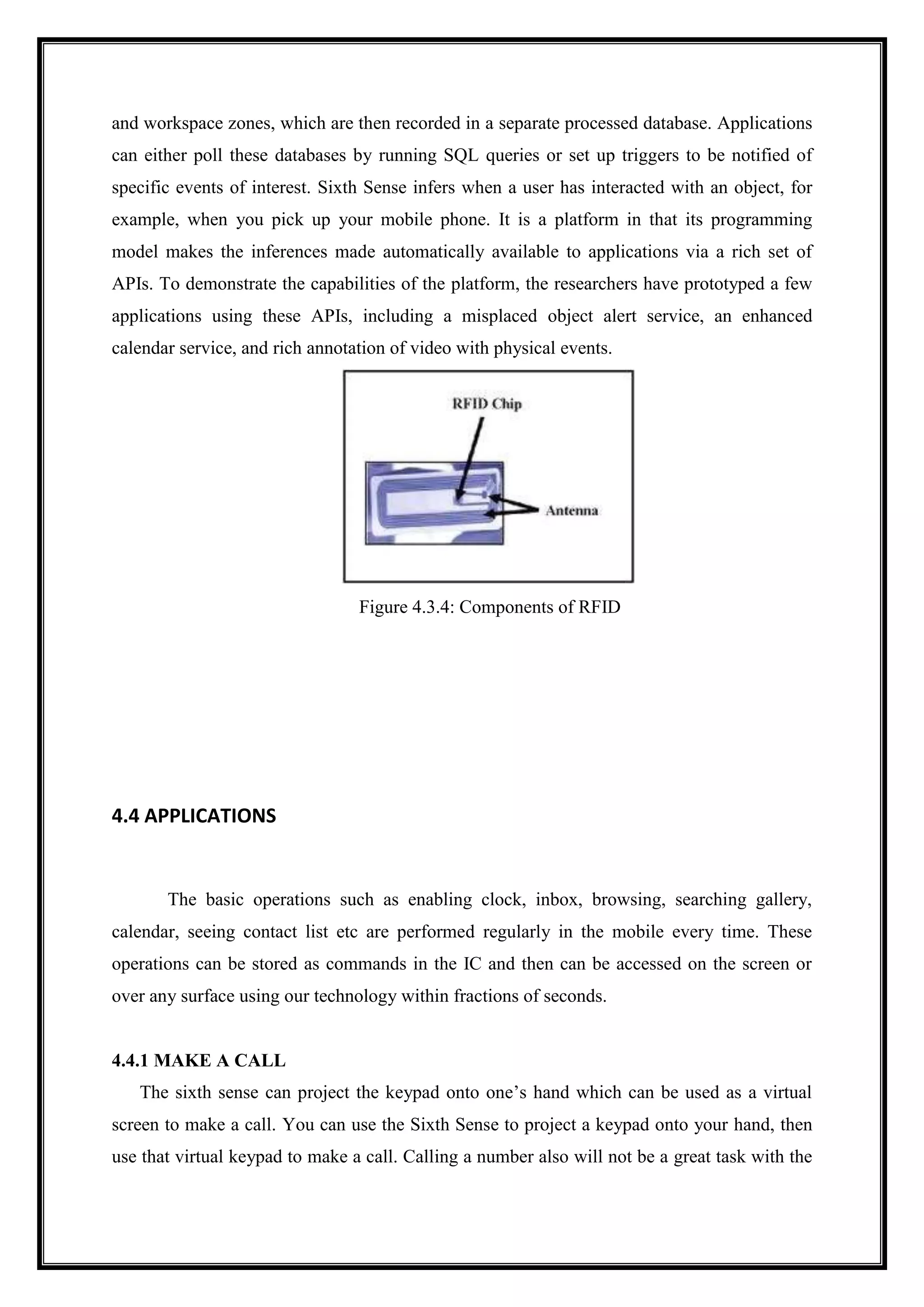 and workspace zones, which are then recorded in a separate processed database. Applications
can either poll these databases by running SQL queries or set up triggers to be notified of
specific events of interest. Sixth Sense infers when a user has interacted with an object, for
example, when you pick up your mobile phone. It is a platform in that its programming
model makes the inferences made automatically available to applications via a rich set of
APIs. To demonstrate the capabilities of the platform, the researchers have prototyped a few
applications using these APIs, including a misplaced object alert service, an enhanced
calendar service, and rich annotation of video with physical events.
Figure 4.3.4: Components of RFID
4.4 APPLICATIONS
The basic operations such as enabling clock, inbox, browsing, searching gallery,
calendar, seeing contact list etc are performed regularly in the mobile every time. These
operations can be stored as commands in the IC and then can be accessed on the screen or
over any surface using our technology within fractions of seconds.
4.4.1 MAKE A CALL
The sixth sense can project the keypad onto one’s hand which can be used as a virtual
screen to make a call. You can use the Sixth Sense to project a keypad onto your hand, then
use that virtual keypad to make a call. Calling a number also will not be a great task with the
 