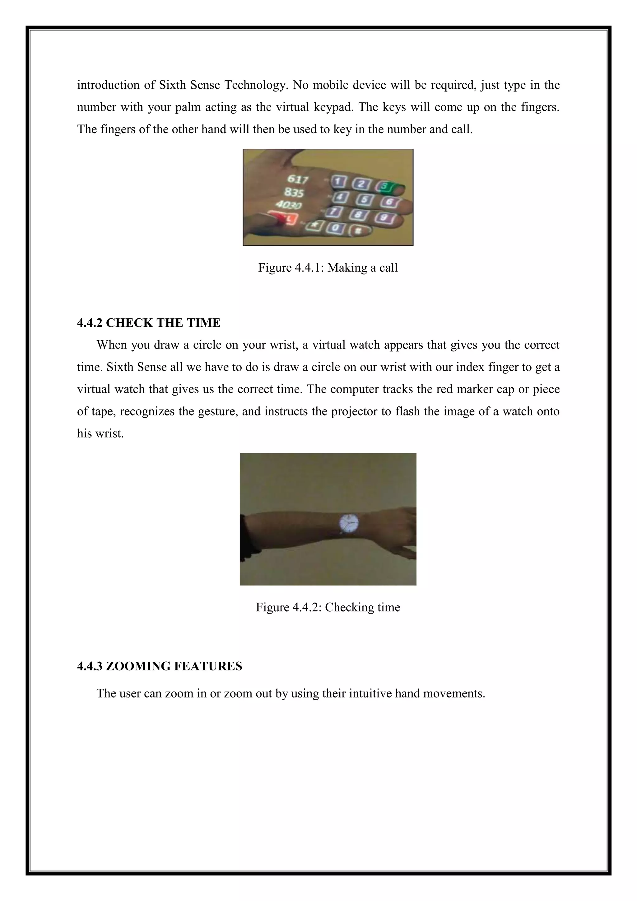 introduction of Sixth Sense Technology. No mobile device will be required, just type in the
number with your palm acting as the virtual keypad. The keys will come up on the fingers.
The fingers of the other hand will then be used to key in the number and call.
Figure 4.4.1: Making a call
4.4.2 CHECK THE TIME
When you draw a circle on your wrist, a virtual watch appears that gives you the correct
time. Sixth Sense all we have to do is draw a circle on our wrist with our index finger to get a
virtual watch that gives us the correct time. The computer tracks the red marker cap or piece
of tape, recognizes the gesture, and instructs the projector to flash the image of a watch onto
his wrist.
Figure 4.4.2: Checking time
4.4.3 ZOOMING FEATURES
The user can zoom in or zoom out by using their intuitive hand movements.
 