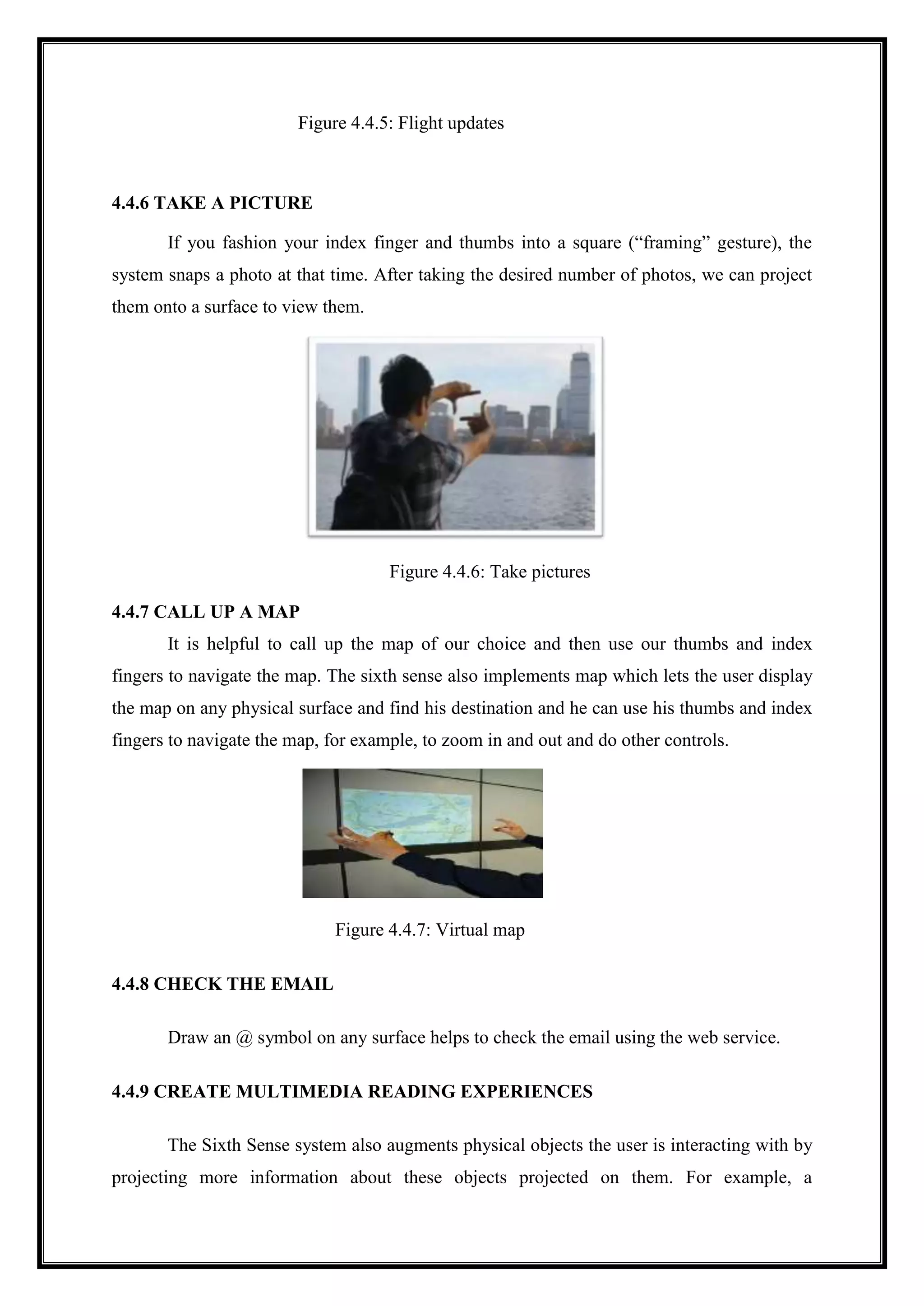 Figure 4.4.5: Flight updates
4.4.6 TAKE A PICTURE
If you fashion your index finger and thumbs into a square (“framing” gesture), the
system snaps a photo at that time. After taking the desired number of photos, we can project
them onto a surface to view them.
Figure 4.4.6: Take pictures
4.4.7 CALL UP A MAP
It is helpful to call up the map of our choice and then use our thumbs and index
fingers to navigate the map. The sixth sense also implements map which lets the user display
the map on any physical surface and find his destination and he can use his thumbs and index
fingers to navigate the map, for example, to zoom in and out and do other controls.
Figure 4.4.7: Virtual map
4.4.8 CHECK THE EMAIL
Draw an @ symbol on any surface helps to check the email using the web service.
4.4.9 CREATE MULTIMEDIA READING EXPERIENCES
The Sixth Sense system also augments physical objects the user is interacting with by
projecting more information about these objects projected on them. For example, a
 