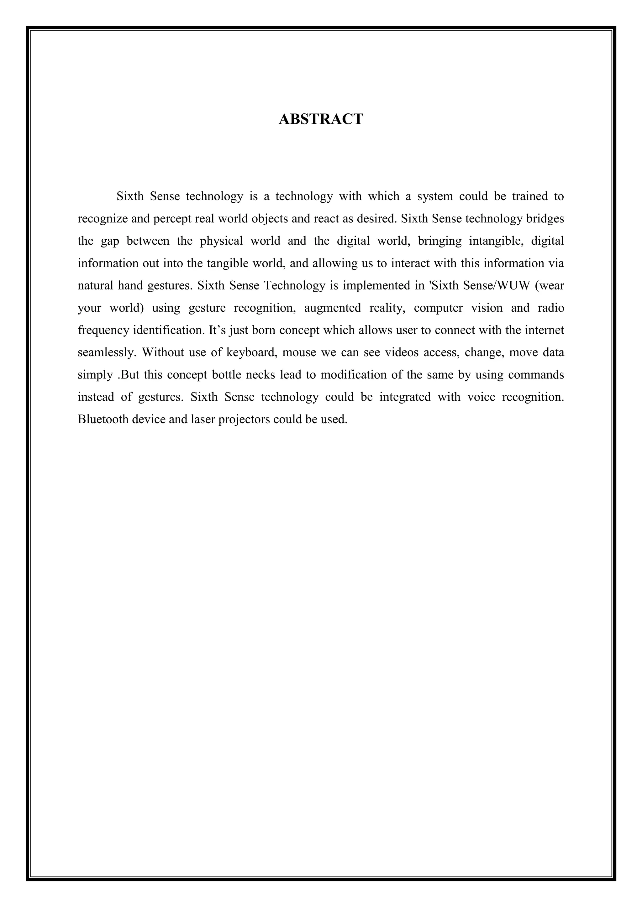 ABSTRACT
Sixth Sense technology is a technology with which a system could be trained to
recognize and percept real world objects and react as desired. Sixth Sense technology bridges
the gap between the physical world and the digital world, bringing intangible, digital
information out into the tangible world, and allowing us to interact with this information via
natural hand gestures. Sixth Sense Technology is implemented in 'Sixth Sense/WUW (wear
your world) using gesture recognition, augmented reality, computer vision and radio
frequency identification. It’s just born concept which allows user to connect with the internet
seamlessly. Without use of keyboard, mouse we can see videos access, change, move data
simply .But this concept bottle necks lead to modification of the same by using commands
instead of gestures. Sixth Sense technology could be integrated with voice recognition.
Bluetooth device and laser projectors could be used.
 
