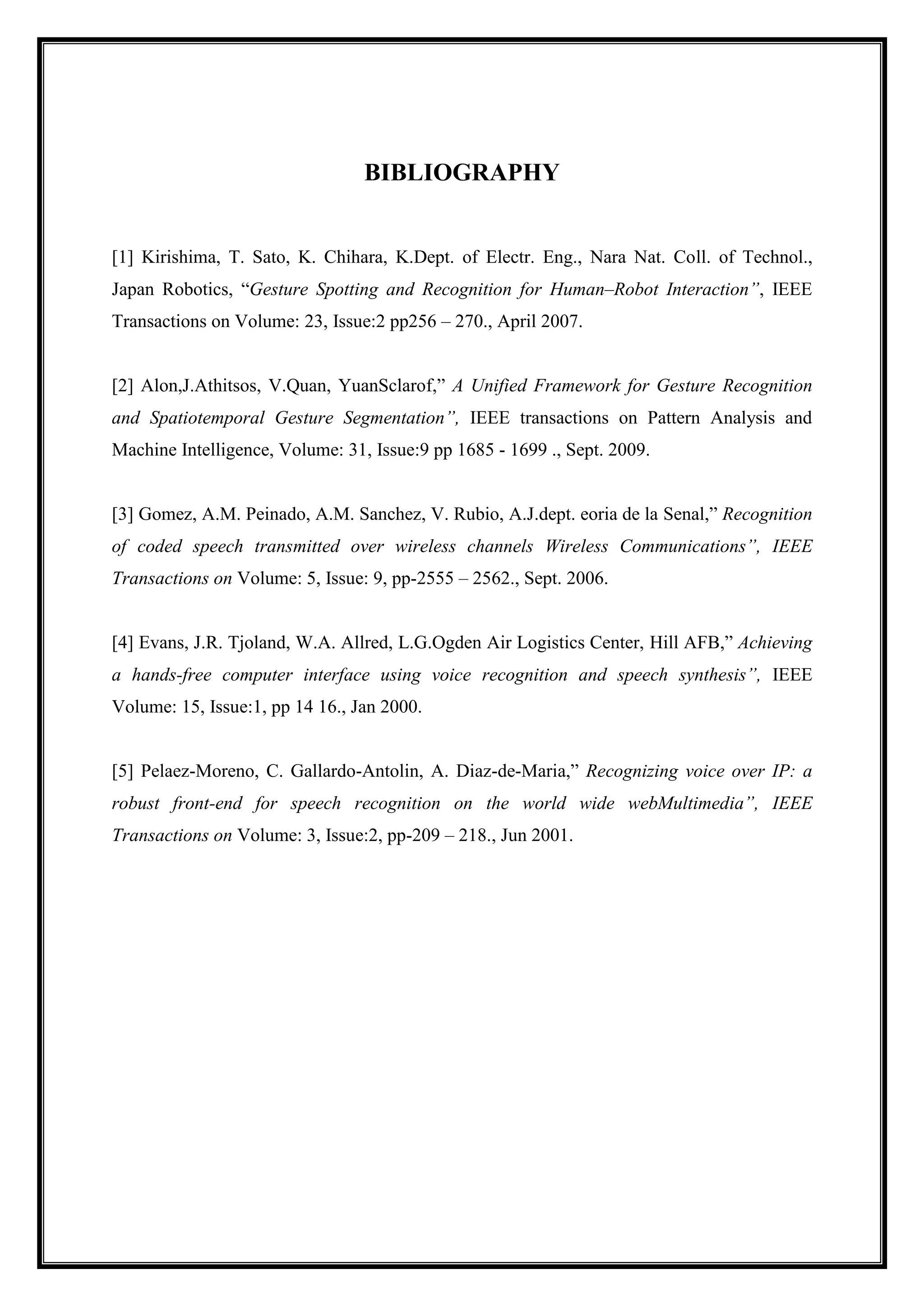 BIBLIOGRAPHY
[1] Kirishima, T. Sato, K. Chihara, K.Dept. of Electr. Eng., Nara Nat. Coll. of Technol.,
Japan Robotics, “Gesture Spotting and Recognition for Human–Robot Interaction”, IEEE
Transactions on Volume: 23, Issue:2 pp256 – 270., April 2007.
[2] Alon,J.Athitsos, V.Quan, YuanSclarof,” A Unified Framework for Gesture Recognition
and Spatiotemporal Gesture Segmentation”, IEEE transactions on Pattern Analysis and
Machine Intelligence, Volume: 31, Issue:9 pp 1685 - 1699 ., Sept. 2009.
[3] Gomez, A.M. Peinado, A.M. Sanchez, V. Rubio, A.J.dept. eoria de la Senal,” Recognition
of coded speech transmitted over wireless channels Wireless Communications”, IEEE
Transactions on Volume: 5, Issue: 9, pp-2555 – 2562., Sept. 2006.
[4] Evans, J.R. Tjoland, W.A. Allred, L.G.Ogden Air Logistics Center, Hill AFB,” Achieving
a hands-free computer interface using voice recognition and speech synthesis”, IEEE
Volume: 15, Issue:1, pp 14 16., Jan 2000.
[5] Pelaez-Moreno, C. Gallardo-Antolin, A. Diaz-de-Maria,” Recognizing voice over IP: a
robust front-end for speech recognition on the world wide webMultimedia”, IEEE
Transactions on Volume: 3, Issue:2, pp-209 – 218., Jun 2001.
 