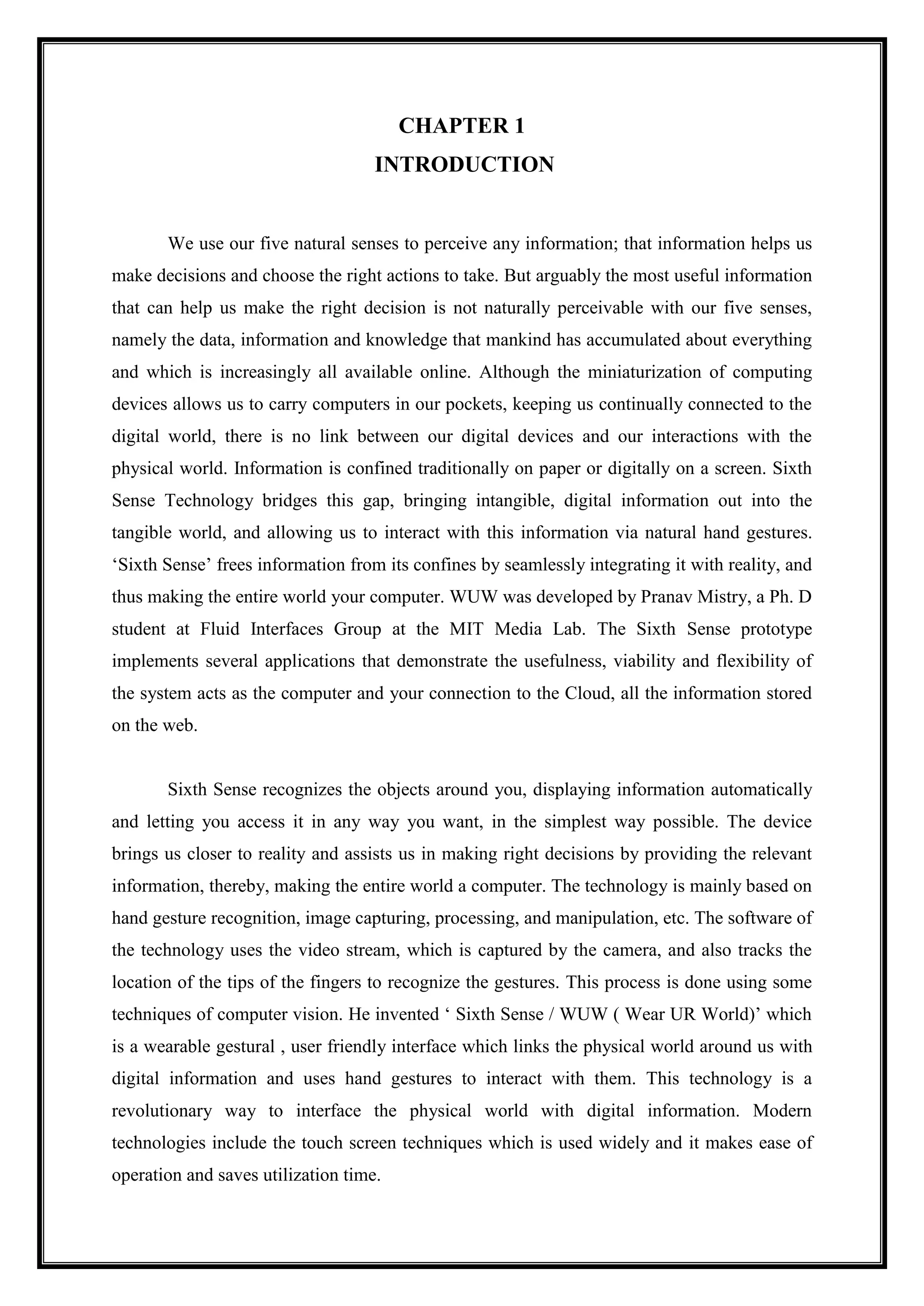 CHAPTER 1
INTRODUCTION
We use our five natural senses to perceive any information; that information helps us
make decisions and choose the right actions to take. But arguably the most useful information
that can help us make the right decision is not naturally perceivable with our five senses,
namely the data, information and knowledge that mankind has accumulated about everything
and which is increasingly all available online. Although the miniaturization of computing
devices allows us to carry computers in our pockets, keeping us continually connected to the
digital world, there is no link between our digital devices and our interactions with the
physical world. Information is confined traditionally on paper or digitally on a screen. Sixth
Sense Technology bridges this gap, bringing intangible, digital information out into the
tangible world, and allowing us to interact with this information via natural hand gestures.
‘Sixth Sense’ frees information from its confines by seamlessly integrating it with reality, and
thus making the entire world your computer. WUW was developed by Pranav Mistry, a Ph. D
student at Fluid Interfaces Group at the MIT Media Lab. The Sixth Sense prototype
implements several applications that demonstrate the usefulness, viability and flexibility of
the system acts as the computer and your connection to the Cloud, all the information stored
on the web.
Sixth Sense recognizes the objects around you, displaying information automatically
and letting you access it in any way you want, in the simplest way possible. The device
brings us closer to reality and assists us in making right decisions by providing the relevant
information, thereby, making the entire world a computer. The technology is mainly based on
hand gesture recognition, image capturing, processing, and manipulation, etc. The software of
the technology uses the video stream, which is captured by the camera, and also tracks the
location of the tips of the fingers to recognize the gestures. This process is done using some
techniques of computer vision. He invented ‘ Sixth Sense / WUW ( Wear UR World)’ which
is a wearable gestural , user friendly interface which links the physical world around us with
digital information and uses hand gestures to interact with them. This technology is a
revolutionary way to interface the physical world with digital information. Modern
technologies include the touch screen techniques which is used widely and it makes ease of
operation and saves utilization time.
 