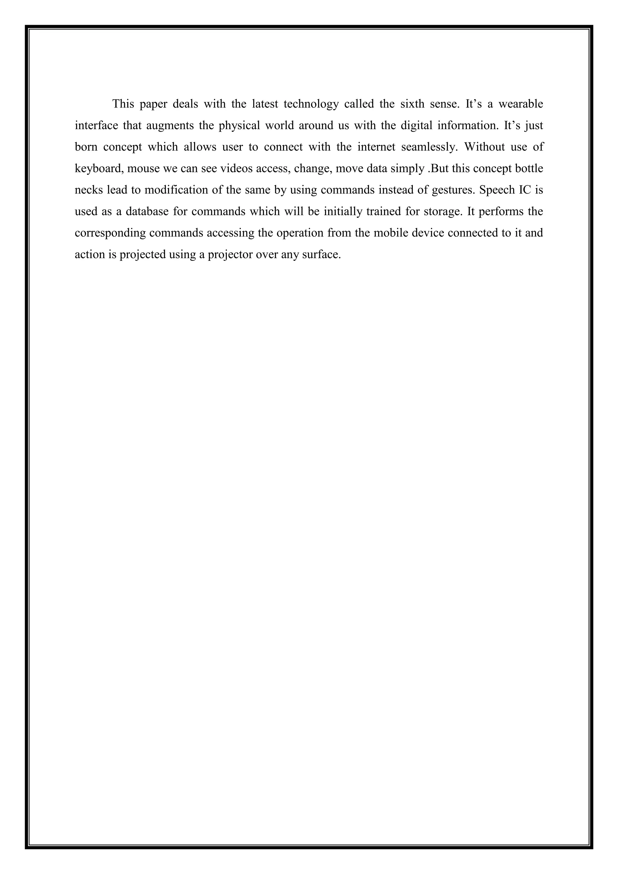 This paper deals with the latest technology called the sixth sense. It’s a wearable
interface that augments the physical world around us with the digital information. It’s just
born concept which allows user to connect with the internet seamlessly. Without use of
keyboard, mouse we can see videos access, change, move data simply .But this concept bottle
necks lead to modification of the same by using commands instead of gestures. Speech IC is
used as a database for commands which will be initially trained for storage. It performs the
corresponding commands accessing the operation from the mobile device connected to it and
action is projected using a projector over any surface.
 
