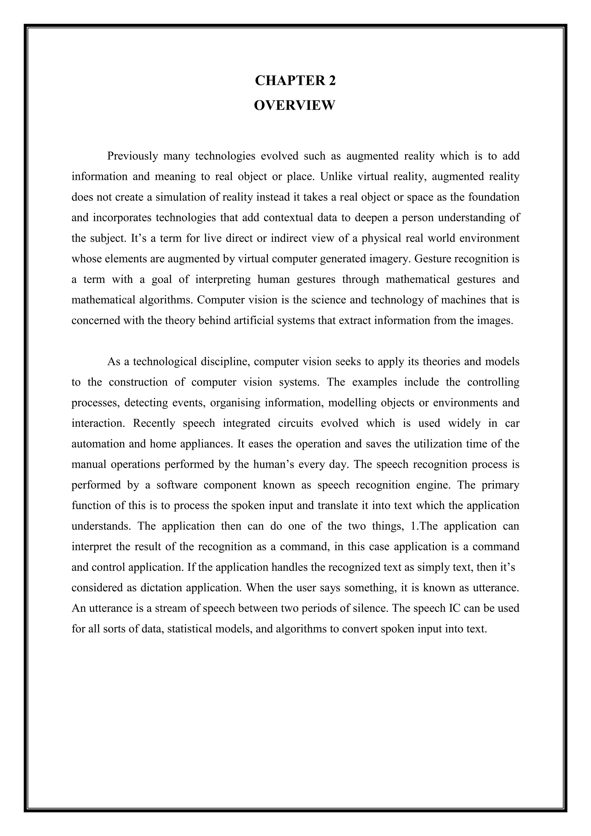 CHAPTER 2
OVERVIEW
Previously many technologies evolved such as augmented reality which is to add
information and meaning to real object or place. Unlike virtual reality, augmented reality
does not create a simulation of reality instead it takes a real object or space as the foundation
and incorporates technologies that add contextual data to deepen a person understanding of
the subject. It’s a term for live direct or indirect view of a physical real world environment
whose elements are augmented by virtual computer generated imagery. Gesture recognition is
a term with a goal of interpreting human gestures through mathematical gestures and
mathematical algorithms. Computer vision is the science and technology of machines that is
concerned with the theory behind artificial systems that extract information from the images.
As a technological discipline, computer vision seeks to apply its theories and models
to the construction of computer vision systems. The examples include the controlling
processes, detecting events, organising information, modelling objects or environments and
interaction. Recently speech integrated circuits evolved which is used widely in car
automation and home appliances. It eases the operation and saves the utilization time of the
manual operations performed by the human’s every day. The speech recognition process is
performed by a software component known as speech recognition engine. The primary
function of this is to process the spoken input and translate it into text which the application
understands. The application then can do one of the two things, 1.The application can
interpret the result of the recognition as a command, in this case application is a command
and control application. If the application handles the recognized text as simply text, then it’s
considered as dictation application. When the user says something, it is known as utterance.
An utterance is a stream of speech between two periods of silence. The speech IC can be used
for all sorts of data, statistical models, and algorithms to convert spoken input into text.
 