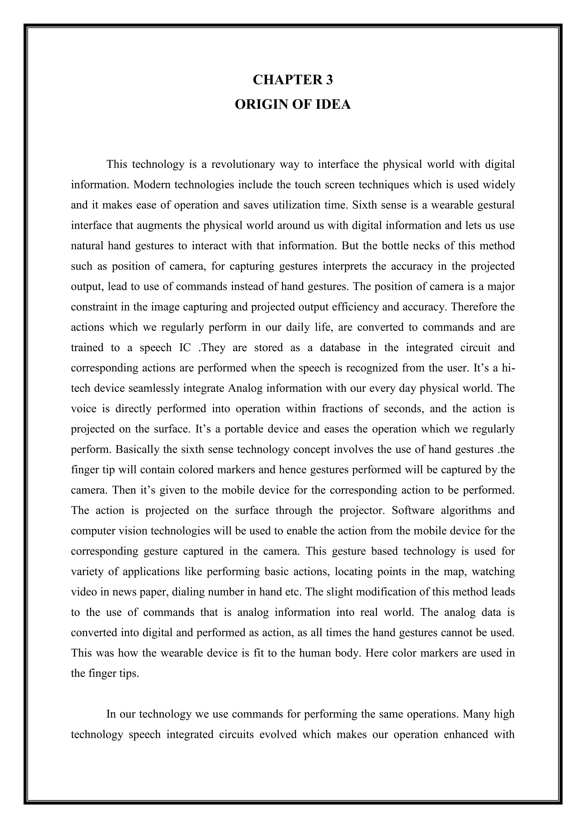 CHAPTER 3
ORIGIN OF IDEA
This technology is a revolutionary way to interface the physical world with digital
information. Modern technologies include the touch screen techniques which is used widely
and it makes ease of operation and saves utilization time. Sixth sense is a wearable gestural
interface that augments the physical world around us with digital information and lets us use
natural hand gestures to interact with that information. But the bottle necks of this method
such as position of camera, for capturing gestures interprets the accuracy in the projected
output, lead to use of commands instead of hand gestures. The position of camera is a major
constraint in the image capturing and projected output efficiency and accuracy. Therefore the
actions which we regularly perform in our daily life, are converted to commands and are
trained to a speech IC .They are stored as a database in the integrated circuit and
corresponding actions are performed when the speech is recognized from the user. It’s a hi-
tech device seamlessly integrate Analog information with our every day physical world. The
voice is directly performed into operation within fractions of seconds, and the action is
projected on the surface. It’s a portable device and eases the operation which we regularly
perform. Basically the sixth sense technology concept involves the use of hand gestures .the
finger tip will contain colored markers and hence gestures performed will be captured by the
camera. Then it’s given to the mobile device for the corresponding action to be performed.
The action is projected on the surface through the projector. Software algorithms and
computer vision technologies will be used to enable the action from the mobile device for the
corresponding gesture captured in the camera. This gesture based technology is used for
variety of applications like performing basic actions, locating points in the map, watching
video in news paper, dialing number in hand etc. The slight modification of this method leads
to the use of commands that is analog information into real world. The analog data is
converted into digital and performed as action, as all times the hand gestures cannot be used.
This was how the wearable device is fit to the human body. Here color markers are used in
the finger tips.
In our technology we use commands for performing the same operations. Many high
technology speech integrated circuits evolved which makes our operation enhanced with
 