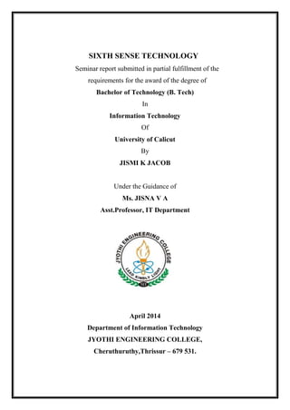 SIXTH SENSE TECHNOLOGY
Seminar report submitted in partial fulfillment of the
requirements for the award of the degree of
Bachelor of Technology (B. Tech)
In
Information Technology
Of
University of Calicut
By
JISMI K JACOB
Under the Guidance of
Ms. JISNA V A
Asst.Professor, IT Department
April 2014
Department of Information Technology
JYOTHI ENGINEERING COLLEGE,
Cheruthuruthy,Thrissur – 679 531.
 