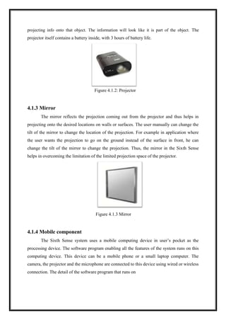 projecting info onto that object. The information will look like it is part of the object. The
projector itself contains a battery inside, with 3 hours of battery life.
Figure 4.1.2: Projector
4.1.3 Mirror
The mirror reflects the projection coming out from the projector and thus helps in
projecting onto the desired locations on walls or surfaces. The user manually can change the
tilt of the mirror to change the location of the projection. For example in application where
the user wants the projection to go on the ground instead of the surface in front, he can
change the tilt of the mirror to change the projection. Thus, the mirror in the Sixth Sense
helps in overcoming the limitation of the limited projection space of the projector.
Figure 4.1.3 Mirror
4.1.4 Mobile component
The Sixth Sense system uses a mobile computing device in user’s pocket as the
processing device. The software program enabling all the features of the system runs on this
computing device. This device can be a mobile phone or a small laptop computer. The
camera, the projector and the microphone are connected to this device using wired or wireless
connection. The detail of the software program that runs on
 