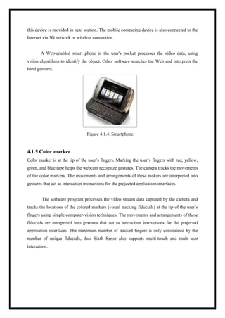 this device is provided in next section. The mobile computing device is also connected to the
Internet via 3G network or wireless connection.
A Web-enabled smart phone in the user's pocket processes the video data, using
vision algorithms to identify the object. Other software searches the Web and interprets the
hand gestures.
Figure 4.1.4: Smartphone
4.1.5 Color marker
Color marker is at the tip of the user’s fingers. Marking the user’s fingers with red, yellow,
green, and blue tape helps the webcam recognize gestures. The camera tracks the movements
of the color markers. The movements and arrangements of these makers are interpreted into
gestures that act as interaction instructions for the projected application interfaces.
The software program processes the video stream data captured by the camera and
tracks the locations of the colored markers (visual tracking fiducials) at the tip of the user’s
fingers using simple computer-vision techniques. The movements and arrangements of these
fiducials are interpreted into gestures that act as interaction instructions for the projected
application interfaces. The maximum number of tracked fingers is only constrained by the
number of unique fiducials, thus Sixth Sense also supports multi-touch and multi-user
interaction.
 