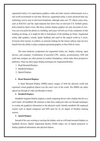 augmented reality is to superimpose graphics, audio and other sensory enhancements over a
real world environment in real time. However, augmented reality is more advanced than any
technology you've seen in television broadcasts, although some new TV effects come close,
such as RACEf/x and the super-imposed first down line on televised U.S. football games,
both created by Sport vision. But these systems display graphics for only one point of view.
You can even point the phone at a building, and Layar will tell you if any companies in that
building are hiring, or it might be able to find photos of the building on Flickr. Augmented
reality adds graphics, sounds, haptic feedback and smell to the natural world as it exists.
Everyone from tourists, to soldiers, to someone looking for the closest subway stop can now
benefit from the ability to place computer-generated graphics in their field of vision.
The main hardware components for augmented reality are: display, tracking, input
devices, and computer. Combination of powerful CPU, camera, accelerometers, GPS and
solid state compass are often present in modern Smartphone, which make them prospective
platforms. There are three major display techniques for Augmented Reality:
1. Head Mounted Displays
2. Handheld Displays
3. Spatial Displays
1. Head Mounted Displays
A Head Mounted Display (HMD) places images of both the physical world and
registered virtual graphical objects over the user's view of the world. The HMD's are either
optical see through or video see-through in nature.
2. Handheld Displays
Handheld Augment Reality employs a small computing device with a display that fits in a
user's hand. All handheld AR solutions to date have employed video see through techniques
to overlay the graphical information to the physical world. Initially handheld AR employed
sensors such as digital compasses and GPS units for its six degree of freedom tracking
sensors.
3. Spatial Displays
Instead of the user wearing or carrying the display such as with head mounted displays or
handheld devices; Spatial Augmented Reality (SAR) makes use of digital projectors to
display graphical information onto physical objects.
 
