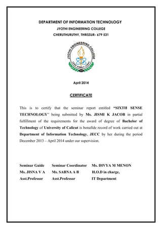 DEPARTMENT OF INFORMATION TECHNOLOGY
JYOTHI ENGINEERING COLLEGE
CHERUTHURUTHY, THRISSUR- 679 531
April 2014
CERTIFICATE
This is to certify that the seminar report entitled “SIXTH SENSE
TECHNOLOGY” being submitted by Ms. JISMI K JACOB in partial
fulfillment of the requirements for the award of degree of Bachelor of
Technology of University of Calicut is bonafide record of work carried out at
Department of Information Technology, JECC by her during the period
December 2013 – April 2014 under our supervision.
Seminar Guide Seminar Coordinator Ms. DIVYA M MENON
Ms. JISNA V A Ms. SABNA A B H.O.D in charge,
Asst.Professor Asst.Professor IT Department
 