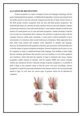 4.3.3 GESTURE RECOGNTION
Gesture recognition is a topic in computer science and language technology with the
goal of interpreting human gestures via Mathematical algorithms. Gestures can originate from
any bodily motion or state but commonly originate from the face or hand. Current focuses in
the field include emotion recognition from the face and hand gesture recognition. The
keyboard and mouse are currently the main interfaces between man and computer. Humans
communicate mainly by vision and sound, therefore, a man-machine interface would be more
intuitive if it made greater use of vision and audio recognition. Another advantage is that the
user not only can communicate from a distance, but need have no physical contact with the
computer. However, unlike audio commands, a visual system would be preferable in noisy
environments or in situations where sound would cause a disturbance. Many approaches have
been made using cameras and computer vision algorithms to interpret sign language.
However, the identification and recognition of posture, gait, proxemics, and human behaviors
is also the subject of gesture recognition techniques. Gesture recognition can be seen as a way
for computers to begin to understand human body language, thus building a richer bridge
between machines and humans than primitive text user interfaces or even GUIs (graphical
user interfaces), which still limit the majority of input to keyboard and mouse. Gesture
recognition enables humans to interface with the machine (HMI) and interact naturally
without any mechanical devices. Using the concept of gesture recognition, it is possible to
point a finger at the computer screen so that the cursor will move accordingly. Gesture
recognition is useful for processing information from humans which is not conveyed through
speech or type. As well, there are various types of gestures which can be identified by
computers.
Figure 4.3.3: Hand gestures
 