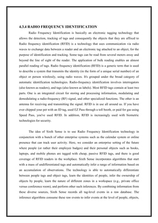 4.3.4 RADIO FREQUENCY IDENTIFICATION
Radio Frequency Identification is basically an electronic tagging technology that
allows the detection, tracking of tags and consequently the objects that they are affixed to
Radio frequency identification (RFID) is a technology that uses communication via radio
waves to exchange data between a reader and an electronic tag attached to an object, for the
purpose of identification and tracking. Some tags can be read from several meters away and
beyond the line of sight of the reader. The application of bulk reading enables an almost
parallel reading of tags. Radio frequency identification (RFID) is a generic term that is used
to describe a system that transmits the identity (in the form of a unique serial number) of an
object or person wirelessly, using radio waves. It's grouped under the broad category of
automatic identification technologies. Radio-frequency identification involves interrogators
(also known as readers), and tags (also known as labels). Most RFID tags contain at least two
parts. One is an integrated circuit for storing and processing information, modulating and
demodulating a radio-frequency (RF) signal, and other specialized functions. The other is an
antenna for receiving and transmitting the signal. RFID is in use all around us. If you have
ever chipped your pet with an ID tag, used EZ Pass through a toll booth, or paid for gas using
Speed Pass, you've used RFID. In addition, RFID is increasingly used with biometric
technologies for security.
The idea of Sixth Sense is to use Radio Frequency Identification technology in
conjunction with a bunch of other enterprise systems such as the calendar system or online
presence that can track user activity. Here, we consider an enterprise setting of the future
where people (or rather their employee badges) and their personal objects such as books,
laptops, and mobile phones are tagged with cheap, passive RFID tags, and there is good
coverage of RFID readers in the workplace. Sixth Sense incorporates algorithms that start
with a mass of undifferentiated tags and automatically infer a range of information based on
an accumulation of observations. The technology is able to automatically differentiate
between people tags and object tags, learn the identities of people, infer the ownership of
objects by people, learn the nature of different zones in a workspace (e.g., private office
versus conference room), and perform other such inferences. By combining information from
these diverse sources, Sixth Sense records all tag-level events in a raw database. The
inference algorithms consume these raw events to infer events at the level of people, objects,
 