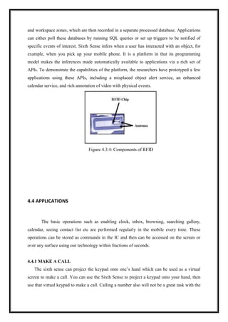 and workspace zones, which are then recorded in a separate processed database. Applications
can either poll these databases by running SQL queries or set up triggers to be notified of
specific events of interest. Sixth Sense infers when a user has interacted with an object, for
example, when you pick up your mobile phone. It is a platform in that its programming
model makes the inferences made automatically available to applications via a rich set of
APIs. To demonstrate the capabilities of the platform, the researchers have prototyped a few
applications using these APIs, including a misplaced object alert service, an enhanced
calendar service, and rich annotation of video with physical events.
Figure 4.3.4: Components of RFID
4.4 APPLICATIONS
The basic operations such as enabling clock, inbox, browsing, searching gallery,
calendar, seeing contact list etc are performed regularly in the mobile every time. These
operations can be stored as commands in the IC and then can be accessed on the screen or
over any surface using our technology within fractions of seconds.
4.4.1 MAKE A CALL
The sixth sense can project the keypad onto one’s hand which can be used as a virtual
screen to make a call. You can use the Sixth Sense to project a keypad onto your hand, then
use that virtual keypad to make a call. Calling a number also will not be a great task with the
 