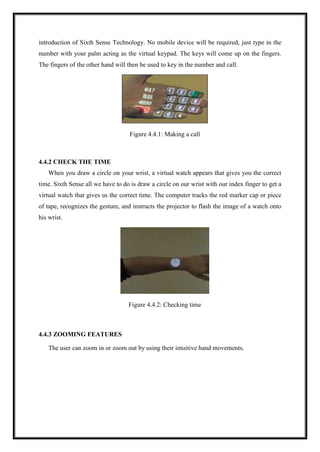 introduction of Sixth Sense Technology. No mobile device will be required, just type in the
number with your palm acting as the virtual keypad. The keys will come up on the fingers.
The fingers of the other hand will then be used to key in the number and call.
Figure 4.4.1: Making a call
4.4.2 CHECK THE TIME
When you draw a circle on your wrist, a virtual watch appears that gives you the correct
time. Sixth Sense all we have to do is draw a circle on our wrist with our index finger to get a
virtual watch that gives us the correct time. The computer tracks the red marker cap or piece
of tape, recognizes the gesture, and instructs the projector to flash the image of a watch onto
his wrist.
Figure 4.4.2: Checking time
4.4.3 ZOOMING FEATURES
The user can zoom in or zoom out by using their intuitive hand movements.
 
