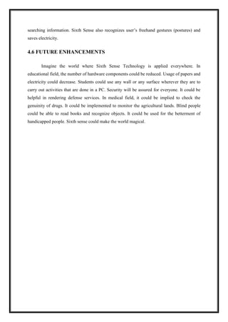 searching information. Sixth Sense also recognizes user’s freehand gestures (postures) and
saves electricity.
4.6 FUTURE ENHANCEMENTS
Imagine the world where Sixth Sense Technology is applied everywhere. In
educational field, the number of hardware components could be reduced. Usage of papers and
electricity could decrease. Students could use any wall or any surface wherever they are to
carry out activities that are done in a PC. Security will be assured for everyone. It could be
helpful in rendering defense services. In medical field, it could be implied to check the
genuinity of drugs. It could be implemented to monitor the agricultural lands. Blind people
could be able to read books and recognize objects. It could be used for the betterment of
handicapped people. Sixth sense could make the world magical.
 