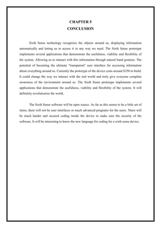 CHAPTER 5
CONCLUSION
Sixth Sense technology recognizes the objects around us, displaying information
automatically and letting us to access it in any way we need. The Sixth Sense prototype
implements several applications that demonstrate the usefulness, viability and flexibility of
the system. Allowing us to interact with this information through natural hand gestures. The
potential of becoming the ultimate "transparent" user interface for accessing information
about everything around us. Currently the prototype of the device costs around $350 to build.
It could change the way we interact with the real world and truly give everyone complete
awareness of the environment around us. The Sixth Sense prototype implements several
applications that demonstrate the usefulness, viability and flexibility of the system. It will
definitely revolutionize the world.
The Sixth Sense software will be open source. As far as this seems to be a little set of
items, there will not be user interfaces or much advanced programs for the users. There will
be much harder and secured coding inside the device to make sure the security of the
software. It will be interesting to know the new language for coding for a sixth sense device.
 