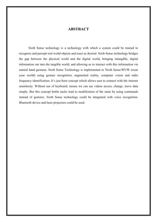 ABSTRACT
Sixth Sense technology is a technology with which a system could be trained to
recognize and percept real world objects and react as desired. Sixth Sense technology bridges
the gap between the physical world and the digital world, bringing intangible, digital
information out into the tangible world, and allowing us to interact with this information via
natural hand gestures. Sixth Sense Technology is implemented in 'Sixth Sense/WUW (wear
your world) using gesture recognition, augmented reality, computer vision and radio
frequency identification. It’s just born concept which allows user to connect with the internet
seamlessly. Without use of keyboard, mouse we can see videos access, change, move data
simply .But this concept bottle necks lead to modification of the same by using commands
instead of gestures. Sixth Sense technology could be integrated with voice recognition.
Bluetooth device and laser projectors could be used.
 