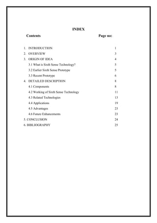 INDEX
Contents Page no:
1. INTRODUCTION 1
2. OVERVIEW 3
3. ORIGIN OF IDEA 4
3.1 What is Sixth Sense Technology? 5
3.2 Earlier Sixth Sense Prototype 5
3.3 Recent Prototype 6
4. DETAILED DESCRIPTION 8
4.1 Components 8
4.2 Working of Sixth Sense Technology 11
4.3 Related Technologies 13
4.4 Applications 19
4.5 Advantages 23
4.6 Future Enhancements 23
5. CONCLUSION 24
6. BIBLIOGRAPHY 25
 