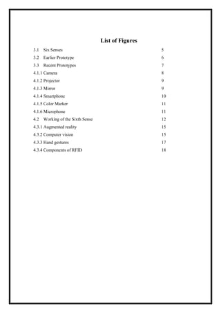 List of Figures
3.1 Six Senses 5
3.2 Earlier Prototype 6
3.3 Recent Prototypes 7
4.1.1 Camera 8
4.1.2 Projector 9
4.1.3 Mirror 9
4.1.4 Smartphone 10
4.1.5 Color Marker 11
4.1.6 Microphone 11
4.2 Working of the Sixth Sense 12
4.3.1 Augmented reality 15
4.3.2 Computer vision 15
4.3.3 Hand gestures 17
4.3.4 Components of RFID 18
 
