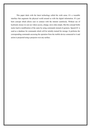 This paper deals with the latest technology called the sixth sense. It’s a wearable
interface that augments the physical world around us with the digital information. It’s just
born concept which allows user to connect with the internet seamlessly. Without use of
keyboard, mouse we can see videos access, change, move data simply .But this concept bottle
necks lead to modification of the same by using commands instead of gestures. Speech IC is
used as a database for commands which will be initially trained for storage. It performs the
corresponding commands accessing the operation from the mobile device connected to it and
action is projected using a projector over any surface.
 
