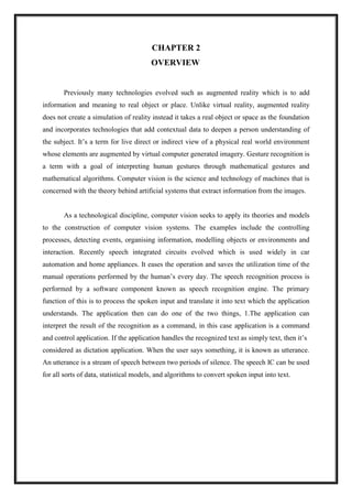 CHAPTER 2
OVERVIEW
Previously many technologies evolved such as augmented reality which is to add
information and meaning to real object or place. Unlike virtual reality, augmented reality
does not create a simulation of reality instead it takes a real object or space as the foundation
and incorporates technologies that add contextual data to deepen a person understanding of
the subject. It’s a term for live direct or indirect view of a physical real world environment
whose elements are augmented by virtual computer generated imagery. Gesture recognition is
a term with a goal of interpreting human gestures through mathematical gestures and
mathematical algorithms. Computer vision is the science and technology of machines that is
concerned with the theory behind artificial systems that extract information from the images.
As a technological discipline, computer vision seeks to apply its theories and models
to the construction of computer vision systems. The examples include the controlling
processes, detecting events, organising information, modelling objects or environments and
interaction. Recently speech integrated circuits evolved which is used widely in car
automation and home appliances. It eases the operation and saves the utilization time of the
manual operations performed by the human’s every day. The speech recognition process is
performed by a software component known as speech recognition engine. The primary
function of this is to process the spoken input and translate it into text which the application
understands. The application then can do one of the two things, 1.The application can
interpret the result of the recognition as a command, in this case application is a command
and control application. If the application handles the recognized text as simply text, then it’s
considered as dictation application. When the user says something, it is known as utterance.
An utterance is a stream of speech between two periods of silence. The speech IC can be used
for all sorts of data, statistical models, and algorithms to convert spoken input into text.
 
