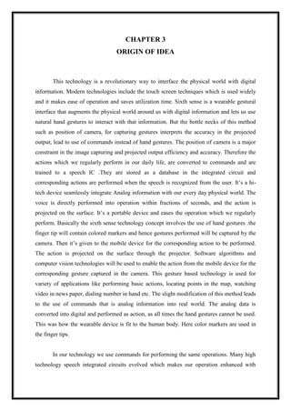 CHAPTER 3
ORIGIN OF IDEA
This technology is a revolutionary way to interface the physical world with digital
information. Modern technologies include the touch screen techniques which is used widely
and it makes ease of operation and saves utilization time. Sixth sense is a wearable gestural
interface that augments the physical world around us with digital information and lets us use
natural hand gestures to interact with that information. But the bottle necks of this method
such as position of camera, for capturing gestures interprets the accuracy in the projected
output, lead to use of commands instead of hand gestures. The position of camera is a major
constraint in the image capturing and projected output efficiency and accuracy. Therefore the
actions which we regularly perform in our daily life, are converted to commands and are
trained to a speech IC .They are stored as a database in the integrated circuit and
corresponding actions are performed when the speech is recognized from the user. It’s a hi-
tech device seamlessly integrate Analog information with our every day physical world. The
voice is directly performed into operation within fractions of seconds, and the action is
projected on the surface. It’s a portable device and eases the operation which we regularly
perform. Basically the sixth sense technology concept involves the use of hand gestures .the
finger tip will contain colored markers and hence gestures performed will be captured by the
camera. Then it’s given to the mobile device for the corresponding action to be performed.
The action is projected on the surface through the projector. Software algorithms and
computer vision technologies will be used to enable the action from the mobile device for the
corresponding gesture captured in the camera. This gesture based technology is used for
variety of applications like performing basic actions, locating points in the map, watching
video in news paper, dialing number in hand etc. The slight modification of this method leads
to the use of commands that is analog information into real world. The analog data is
converted into digital and performed as action, as all times the hand gestures cannot be used.
This was how the wearable device is fit to the human body. Here color markers are used in
the finger tips.
In our technology we use commands for performing the same operations. Many high
technology speech integrated circuits evolved which makes our operation enhanced with
 