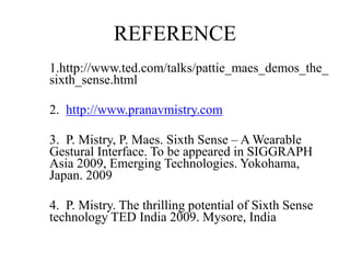 REFERENCE
• 1.http://www.ted.com/talks/pattie_maes_demos_the_
sixth_sense.html
• 2. http://www.pranavmistry.com
• 3. P. Mistry, P. Maes. Sixth Sense – A Wearable
Gestural Interface. To be appeared in SIGGRAPH
Asia 2009, Emerging Technologies. Yokohama,
Japan. 2009
• 4. P. Mistry. The thrilling potential of Sixth Sense
technology TED India 2009. Mysore, India
 