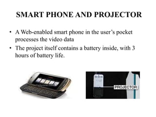 SMART PHONE AND PROJECTOR
• A Web-enabled smart phone in the user’s pocket
processes the video data
• The project itself contains a battery inside, with 3
hours of battery life.
 