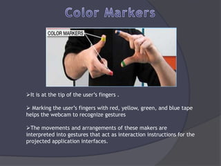 It is at the tip of the user’s fingers .

 Marking the user’s fingers with red, yellow, green, and blue tape
helps the webcam to recognize gestures

The movements and arrangements of these makers are
interpreted into gestures that act as interaction instructions for the
projected application interfaces.
 