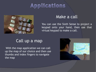 Make a call
                             You can use the Sixth Sense to project a
                             keypad onto your hand, then use that
                             virtual keypad to make a call.



        Call up a map
 With the map application we can call
up the map of our choice and then use
thumbs and index fingers to navigate
the map
 