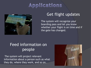Get flight updates
                               The system will recognize your
                               boarding pass and let you know
                               whether your flight is on time and if
                               the gate has changed.




     Feed information on
            people
 The system will project relevant
information about a person such as what
they do, where they work, and so on.
 