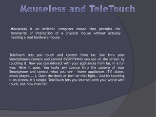 Mouseless is an invisible computer mouse that provides the
familiarity of interaction of a physical mouse without actually
needing a real hardware mouse.




TeleTouch lets you touch and control from far. See thru your
Smartphone's camera and control EVERYTHING you see on the screen by
touching it. Now you can interact with your appliances from far, in a fun
way. Here it goes. You looks any scence thru the camera of your
Smartphone and control what you see - home appliances (TV, alarm,
music player, … ), Open the door; or turn on that light… Just by touching
it on screen. It’s simple. TeleTouch lets you interact with your world with
touch, but now from far.
 