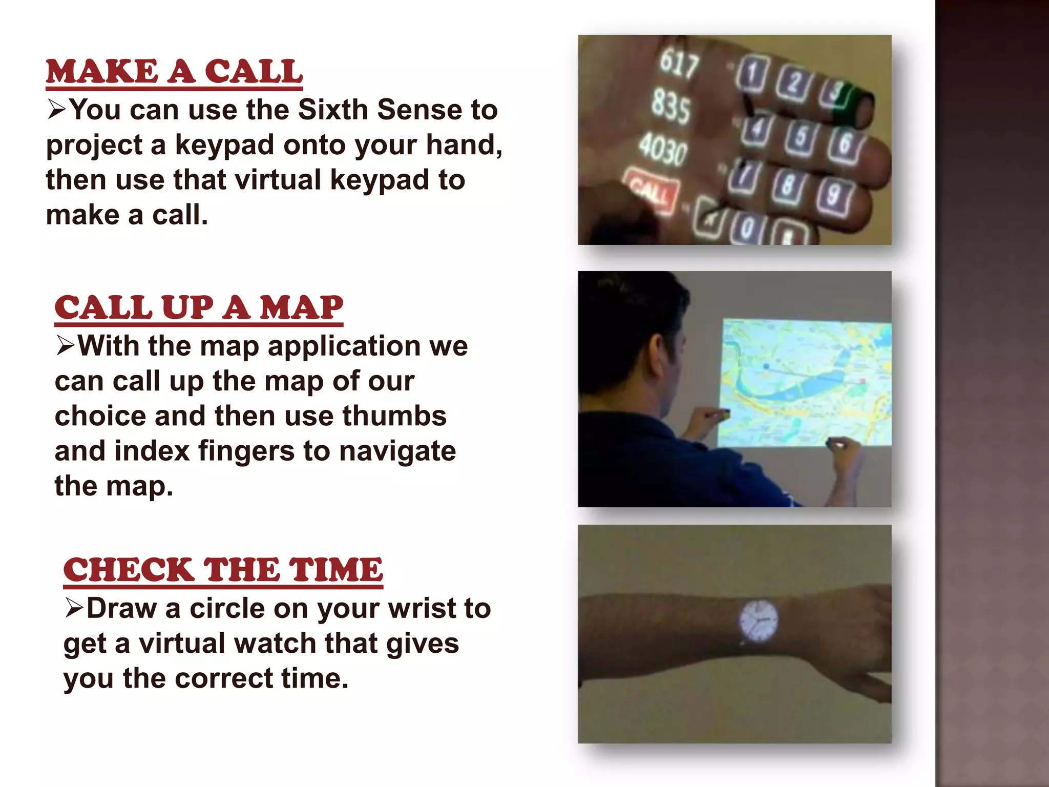 MAKE A CALL
You can use the Sixth Sense to
project a keypad onto your hand,
then use that virtual keypad to
make a call.


CALL UP A MAP
With the map application we
can call up the map of our
choice and then use thumbs
and index fingers to navigate
the map.

 CHECK THE TIME
 Draw a circle on your wrist to
 get a virtual watch that gives
 you the correct time.
 