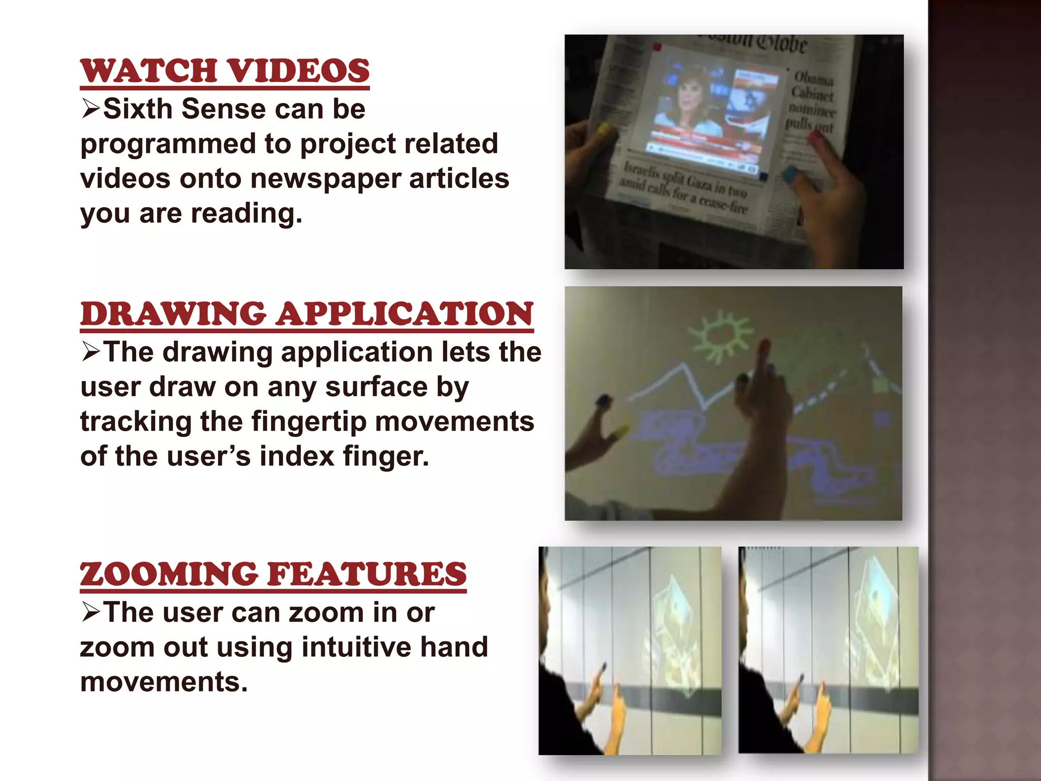 WATCH VIDEOS
Sixth Sense can be
programmed to project related
videos onto newspaper articles
you are reading.


DRAWING APPLICATION
The drawing application lets the
user draw on any surface by
tracking the fingertip movements
of the user’s index finger.



ZOOMING FEATURES
The user can zoom in or
zoom out using intuitive hand
movements.
 