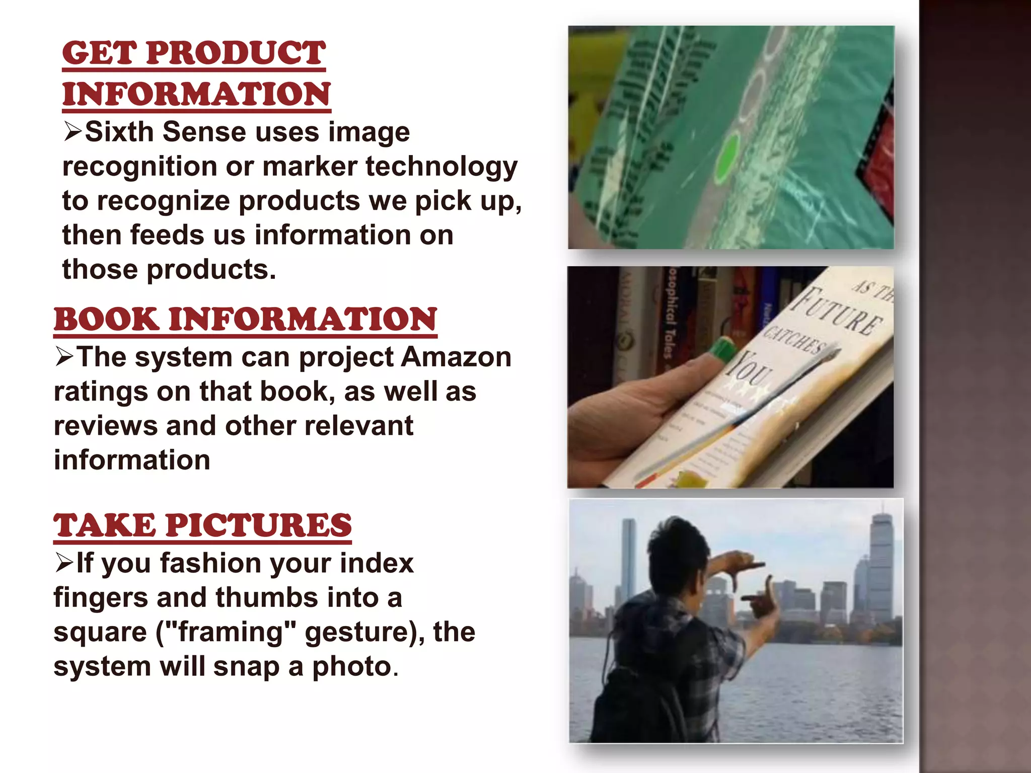 GET PRODUCT
INFORMATION
Sixth Sense uses image
recognition or marker technology
to recognize products we pick up,
then feeds us information on
those products.
BOOK INFORMATION
The system can project Amazon
ratings on that book, as well as
reviews and other relevant
information

TAKE PICTURES
If you fashion your index
fingers and thumbs into a
square ("framing" gesture), the
system will snap a photo.
 