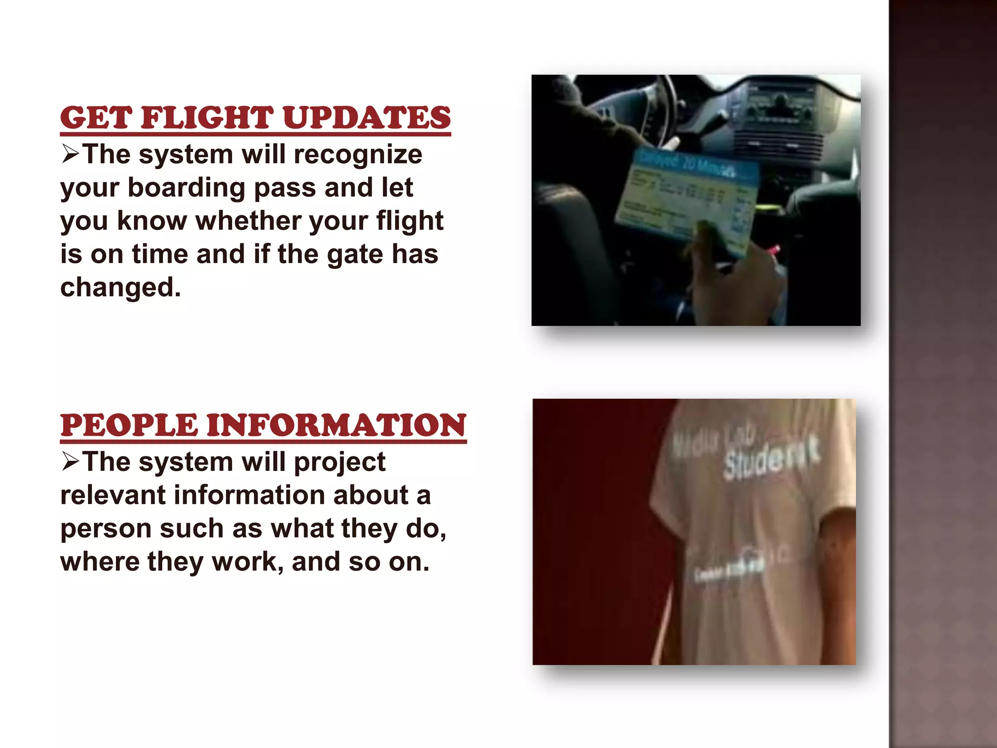 GET FLIGHT UPDATES
The system will recognize
your boarding pass and let
you know whether your flight
is on time and if the gate has
changed.




PEOPLE INFORMATION
The system will project
relevant information about a
person such as what they do,
where they work, and so on.
 