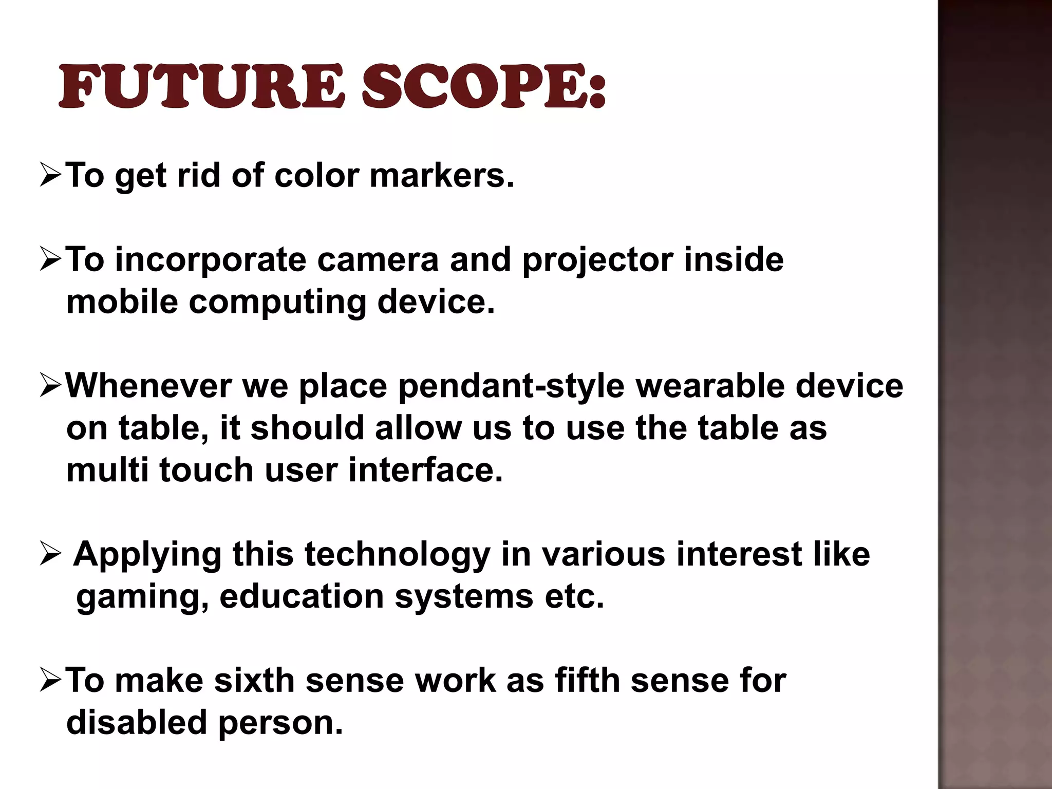 To get rid of color markers.

To incorporate camera and projector inside
 mobile computing device.

Whenever we place pendant-style wearable device
 on table, it should allow us to use the table as
 multi touch user interface.

 Applying this technology in various interest like
  gaming, education systems etc.

To make sixth sense work as fifth sense for
 disabled person.
 
