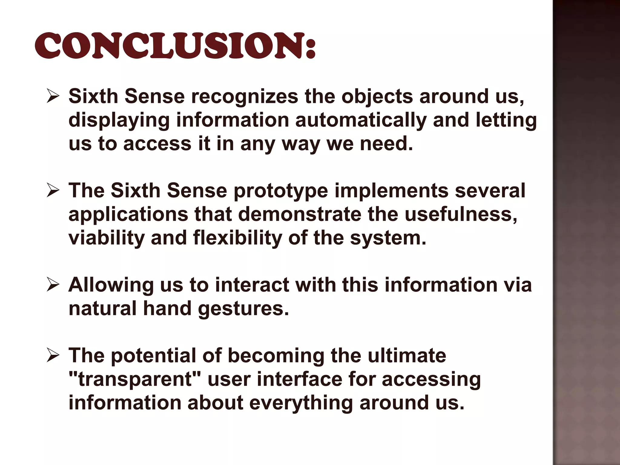  Sixth Sense recognizes the objects around us,
  displaying information automatically and letting
  us to access it in any way we need.

 The Sixth Sense prototype implements several
  applications that demonstrate the usefulness,
  viability and flexibility of the system.

 Allowing us to interact with this information via
  natural hand gestures.

 The potential of becoming the ultimate
  "transparent" user interface for accessing
  information about everything around us.
 