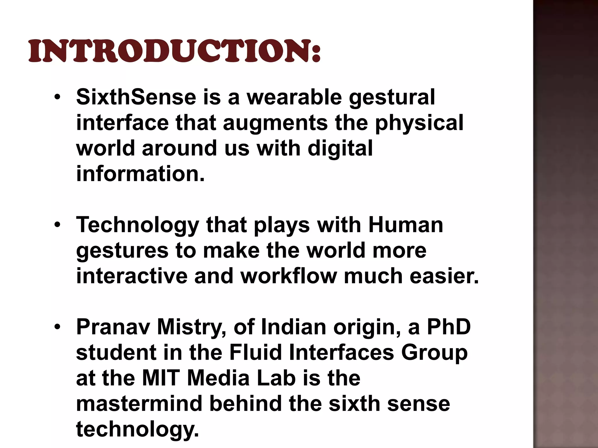 • SixthSense is a wearable gestural
  interface that augments the physical
  world around us with digital
  information.

• Technology that plays with Human
  gestures to make the world more
  interactive and workflow much easier.

• Pranav Mistry, of Indian origin, a PhD
  student in the Fluid Interfaces Group
  at the MIT Media Lab is the
  mastermind behind the sixth sense
  technology.
 