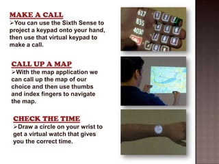 MAKE A CALL
You can use the Sixth Sense to
project a keypad onto your hand,
then use that virtual keypad to
make a call.


CALL UP A MAP
With the map application we
can call up the map of our
choice and then use thumbs
and index fingers to navigate
the map.

 CHECK THE TIME
 Draw a circle on your wrist to
 get a virtual watch that gives
 you the correct time.
 