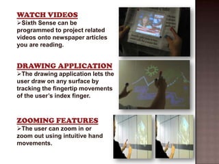 WATCH VIDEOS
Sixth Sense can be
programmed to project related
videos onto newspaper articles
you are reading.


DRAWING APPLICATION
The drawing application lets the
user draw on any surface by
tracking the fingertip movements
of the user’s index finger.



ZOOMING FEATURES
The user can zoom in or
zoom out using intuitive hand
movements.
 
