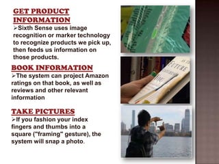 GET PRODUCT
INFORMATION
Sixth Sense uses image
recognition or marker technology
to recognize products we pick up,
then feeds us information on
those products.
BOOK INFORMATION
The system can project Amazon
ratings on that book, as well as
reviews and other relevant
information

TAKE PICTURES
If you fashion your index
fingers and thumbs into a
square ("framing" gesture), the
system will snap a photo.
 