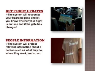 GET FLIGHT UPDATES
The system will recognize
your boarding pass and let
you know whether your flight
is on time and if the gate has
changed.




PEOPLE INFORMATION
The system will project
relevant information about a
person such as what they do,
where they work, and so on.
 