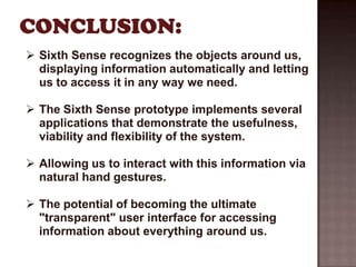  Sixth Sense recognizes the objects around us,
  displaying information automatically and letting
  us to access it in any way we need.

 The Sixth Sense prototype implements several
  applications that demonstrate the usefulness,
  viability and flexibility of the system.

 Allowing us to interact with this information via
  natural hand gestures.

 The potential of becoming the ultimate
  "transparent" user interface for accessing
  information about everything around us.
 